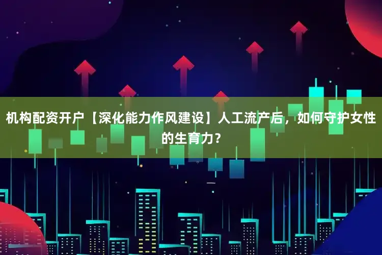 机构配资开户【深化能力作风建设】人工流产后，如何守护女性的生育力？